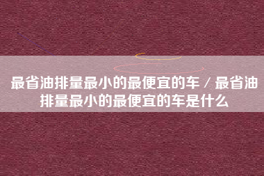 最省油排量最小的最便宜的车/最省油排量最小的最便宜的车是什么 最省油排量最小的最便宜的车/最省油排量最小的最便宜的车是什么